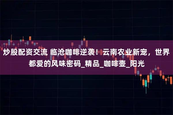 炒股配资交流 临沧咖啡逆袭！云南农业新宠，世界都爱的风味密码_精品_咖啡壶_阳光