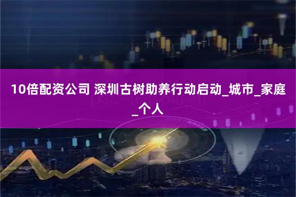 10倍配资公司 深圳古树助养行动启动_城市_家庭_个人