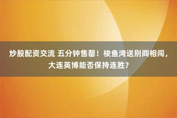 炒股配资交流 五分钟售罄！梭鱼湾送别阎相闯，大连英博能否保持连胜？