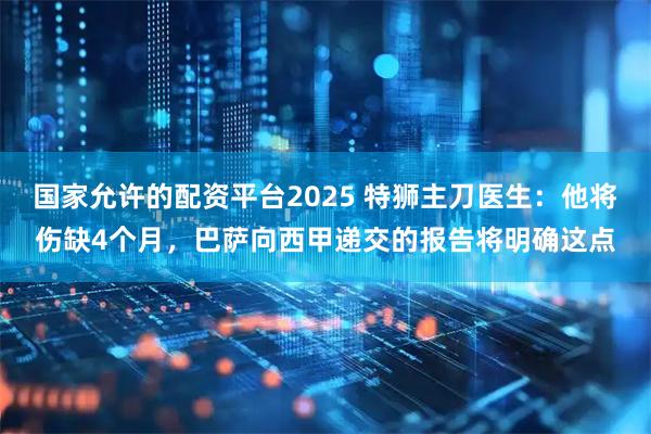 国家允许的配资平台2025 特狮主刀医生：他将伤缺4个月，巴萨向西甲递交的报告将明确这点