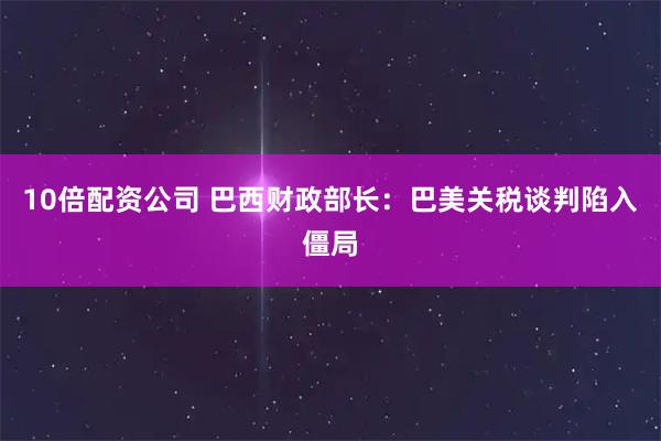 10倍配资公司 巴西财政部长：巴美关税谈判陷入僵局