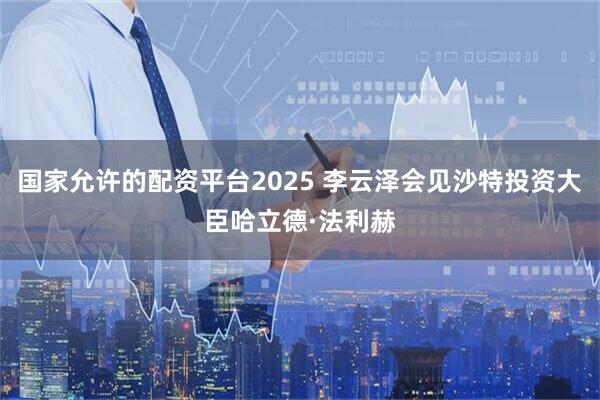 国家允许的配资平台2025 李云泽会见沙特投资大臣哈立德·法利赫