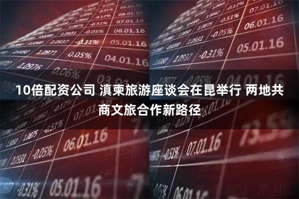 10倍配资公司 滇柬旅游座谈会在昆举行 两地共商文旅合作新路径