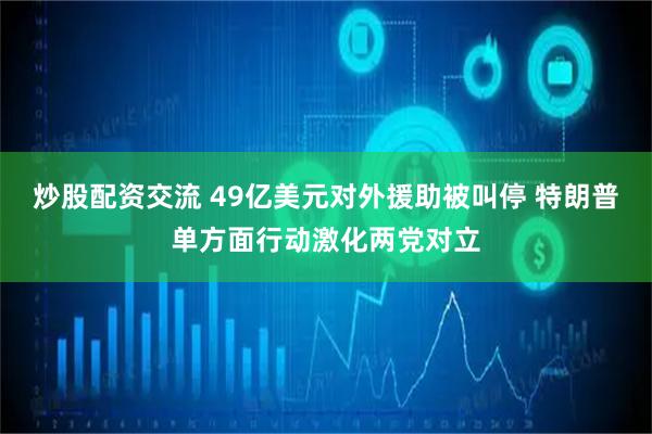 炒股配资交流 49亿美元对外援助被叫停 特朗普单方面行动激化两党对立
