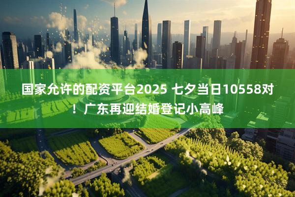 国家允许的配资平台2025 七夕当日10558对！广东再迎结婚登记小高峰