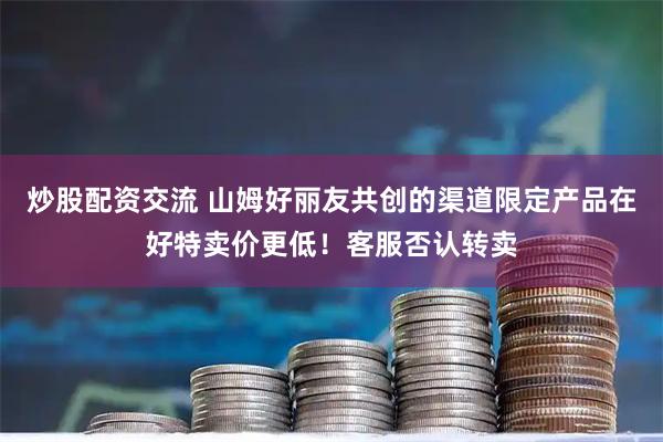 炒股配资交流 山姆好丽友共创的渠道限定产品在好特卖价更低！客服否认转卖
