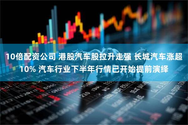 10倍配资公司 港股汽车股拉升走强 长城汽车涨超10% 汽车行业下半年行情已开始提前演绎