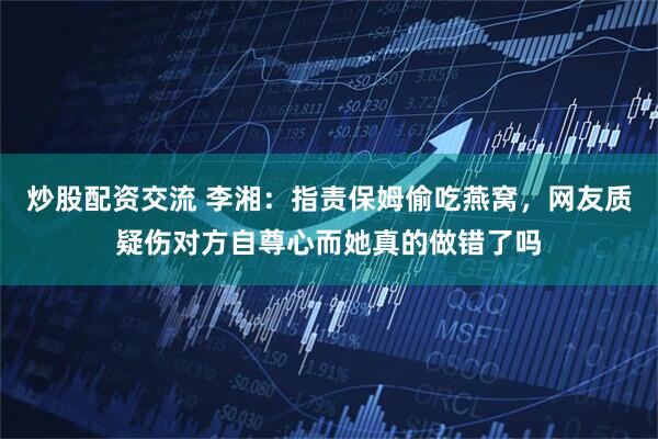 炒股配资交流 李湘：指责保姆偷吃燕窝，网友质疑伤对方自尊心而她真的做错了吗