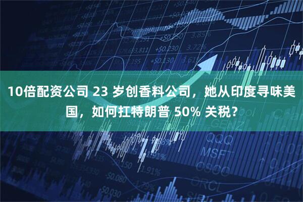 10倍配资公司 23 岁创香料公司，她从印度寻味美国，如何扛特朗普 50% 关税？