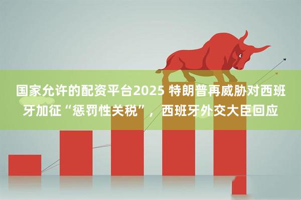 国家允许的配资平台2025 特朗普再威胁对西班牙加征“惩罚性关税”，西班牙外交大臣回应