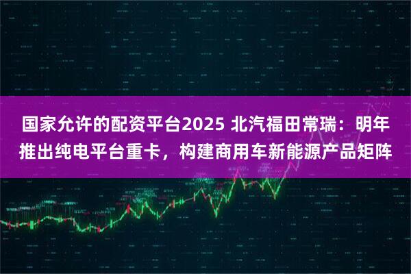 国家允许的配资平台2025 北汽福田常瑞：明年推出纯电平台重卡，构建商用车新能源产品矩阵