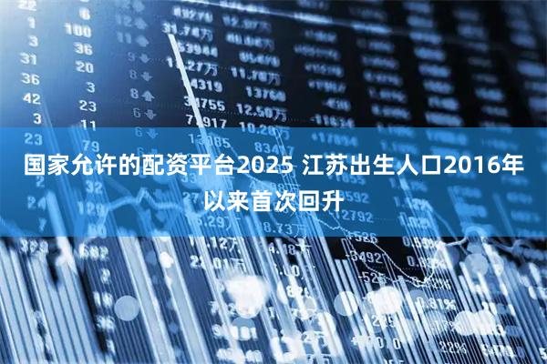 国家允许的配资平台2025 江苏出生人口2016年以来首次回升