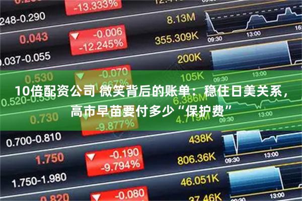 10倍配资公司 微笑背后的账单：稳住日美关系，高市早苗要付多少“保护费”