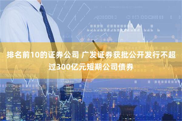 排名前10的证券公司 广发证券获批公开发行不超过300亿元短期公司债券