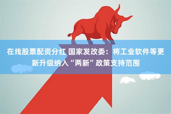 在线股票配资分红 国家发改委：将工业软件等更新升级纳入“两新”政策支持范围