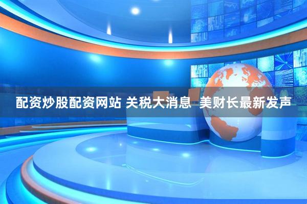 配资炒股配资网站 关税大消息  美财长最新发声
