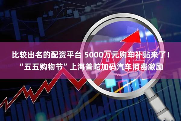 比较出名的配资平台 5000万元购车补贴来了！“五五购物节”上海普陀加码汽车消费激励