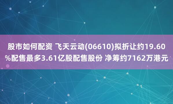 股市如何配资 飞天云动(06610)拟折让约19.60%配售最多3.61亿股配售股份 净筹约7162万港元