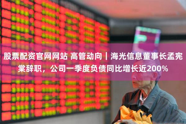 股票配资官网网站 高管动向｜海光信息董事长孟宪棠辞职，公司一季度负债同比增长近200%
