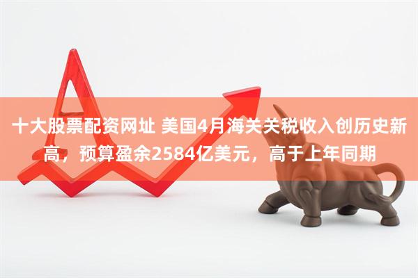 十大股票配资网址 美国4月海关关税收入创历史新高，预算盈余2584亿美元，高于上年同期