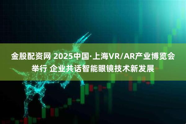 金股配资网 2025中国·上海VR/AR产业博览会举行 企业共话智能眼镜技术新发展