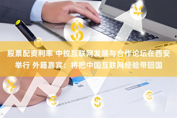 股票配资利率 中拉互联网发展与合作论坛在西安举行 外籍嘉宾：将把中国互联网经验带回国