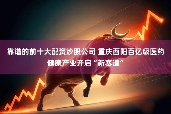 靠谱的前十大配资炒股公司 重庆酉阳百亿级医药健康产业开启“新赛道”