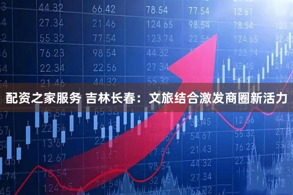 配资之家服务 吉林长春：文旅结合激发商圈新活力