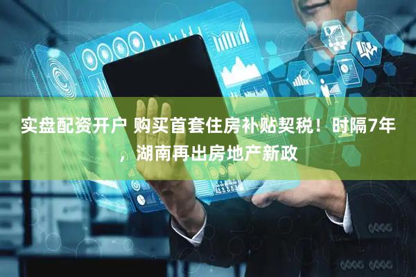 实盘配资开户 购买首套住房补贴契税！时隔7年，湖南再出房地产新政