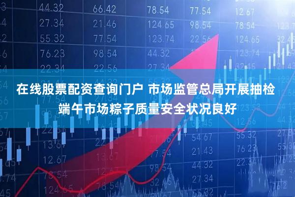 在线股票配资查询门户 市场监管总局开展抽检 端午市场粽子质量安全状况良好