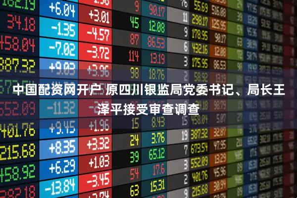 中国配资网开户 原四川银监局党委书记、局长王泽平接受审查调查