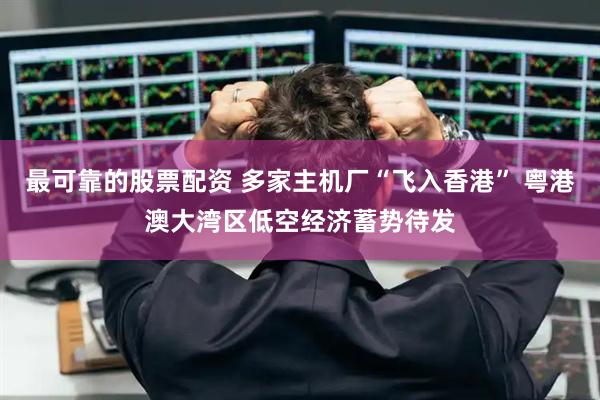 最可靠的股票配资 多家主机厂“飞入香港” 粤港澳大湾区低空经济蓄势待发