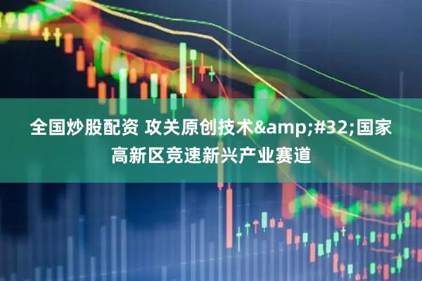 全国炒股配资 攻关原创技术&#32;国家高新区竞速新兴产业赛道