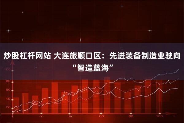炒股杠杆网站 大连旅顺口区：先进装备制造业驶向“智造蓝海”