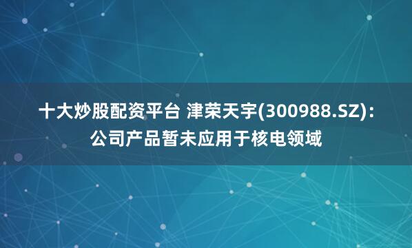 十大炒股配资平台 津荣天宇(300988.SZ)：公司产品暂未应用于核电领域