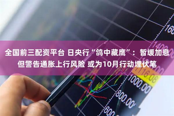 全国前三配资平台 日央行“鸽中藏鹰”：暂缓加息但警告通胀上行风险 或为10月行动埋伏笔