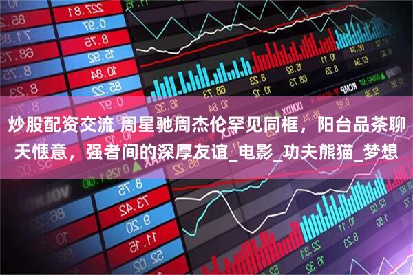 炒股配资交流 周星驰周杰伦罕见同框，阳台品茶聊天惬意，强者间的深厚友谊_电影_功夫熊猫_梦想