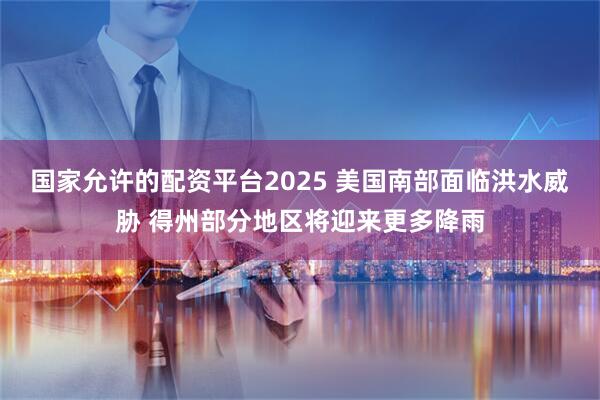 国家允许的配资平台2025 美国南部面临洪水威胁 得州部分地区将迎来更多降雨