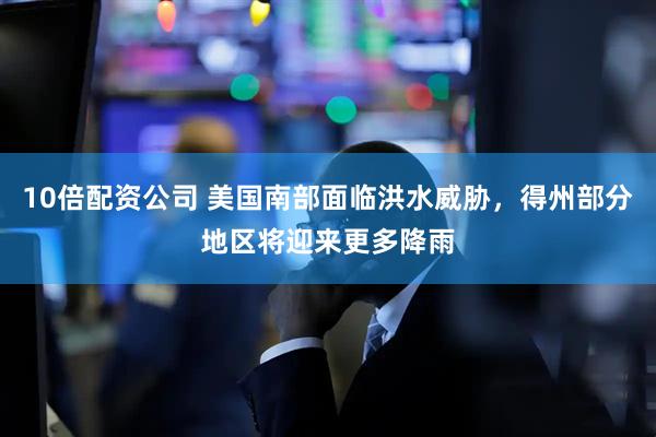 10倍配资公司 美国南部面临洪水威胁，得州部分地区将迎来更多降雨