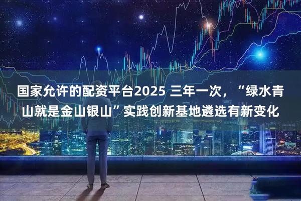 国家允许的配资平台2025 三年一次，“绿水青山就是金山银山”实践创新基地遴选有新变化