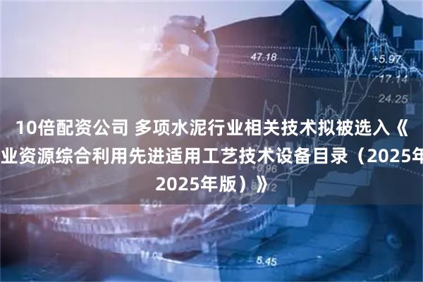 10倍配资公司 多项水泥行业相关技术拟被选入《国家工业资源综合利用先进适用工艺技术设备目录（2025年版）》