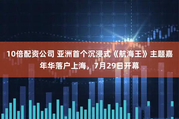 10倍配资公司 亚洲首个沉浸式《航海王》主题嘉年华落户上海，7月29日开幕
