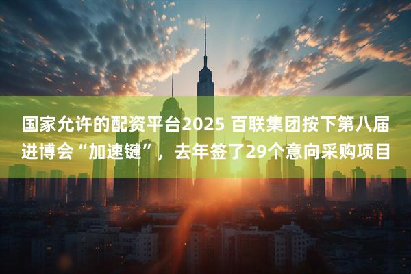 国家允许的配资平台2025 百联集团按下第八届进博会“加速键”，去年签了29个意向采购项目