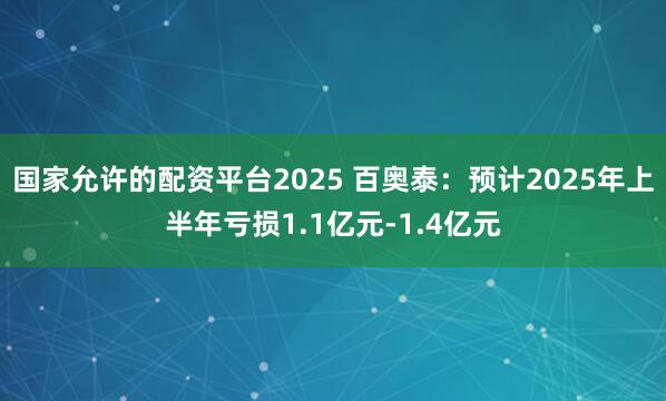 国家允许的配资平台2025 百奥泰：预计2025年上半年亏损1.1亿元-1.4亿元