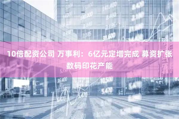 10倍配资公司 万事利：6亿元定增完成 募资扩张数码印花产能