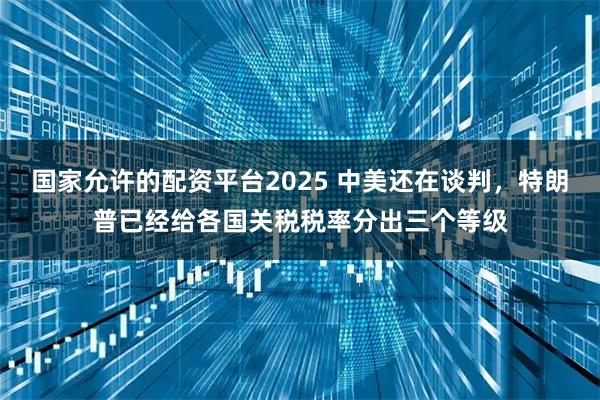 国家允许的配资平台2025 中美还在谈判，特朗普已经给各国关税税率分出三个等级