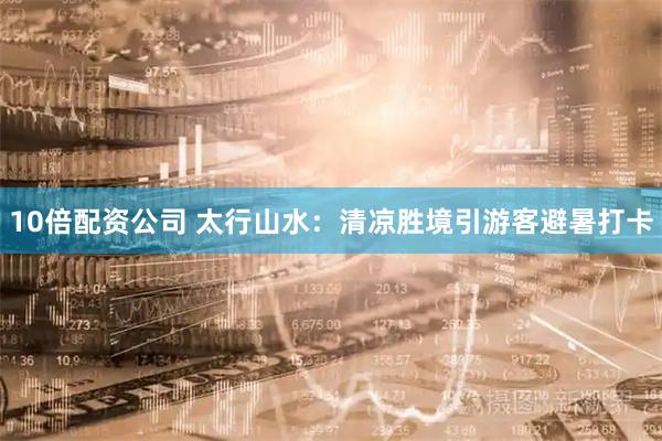 10倍配资公司 太行山水：清凉胜境引游客避暑打卡