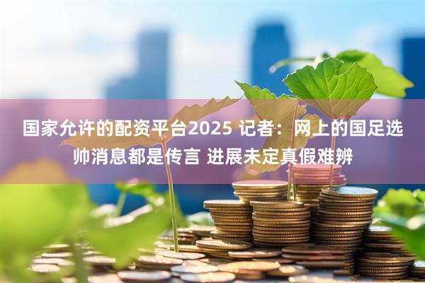 国家允许的配资平台2025 记者：网上的国足选帅消息都是传言 进展未定真假难辨