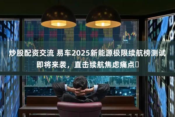 炒股配资交流 易车2025新能源极限续航榜测试即将来袭，直击续航焦虑痛点​