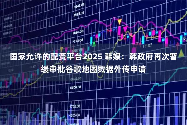 国家允许的配资平台2025 韩媒：韩政府再次暂缓审批谷歌地图数据外传申请